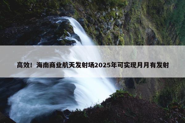 高效！海南商业航天发射场2025年可实现月月有发射