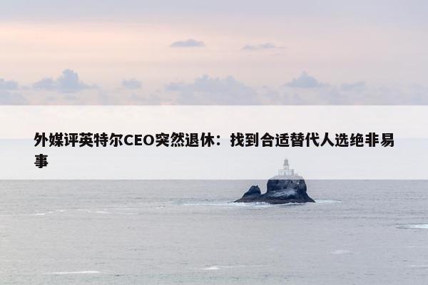 外媒评英特尔CEO突然退休：找到合适替代人选绝非易事