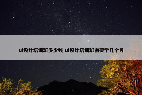 ui设计培训班多少钱 ui设计培训班需要学几个月