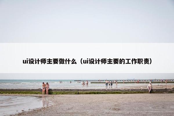 ui设计师主要做什么（ui设计师主要的工作职责）