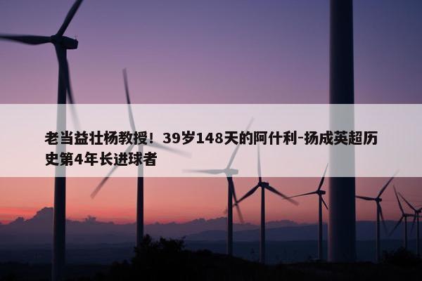 老当益壮杨教授！39岁148天的阿什利-扬成英超历史第4年长进球者