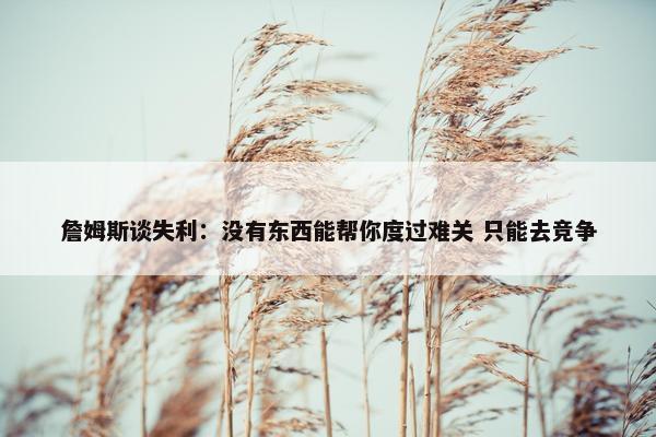 詹姆斯谈失利：没有东西能帮你度过难关 只能去竞争