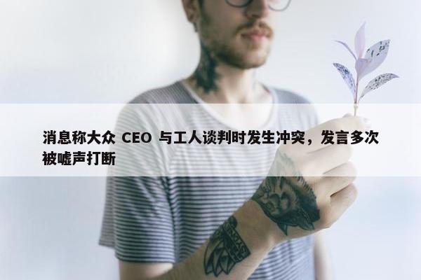 消息称大众 CEO 与工人谈判时发生冲突，发言多次被嘘声打断