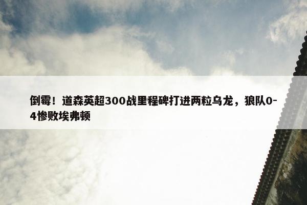 倒霉！道森英超300战里程碑打进两粒乌龙，狼队0-4惨败埃弗顿