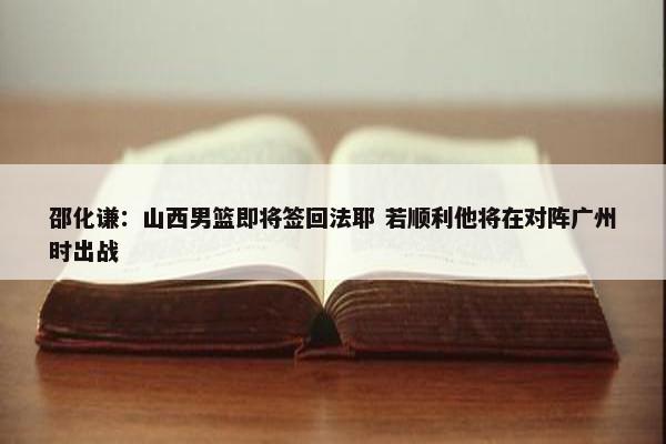 邵化谦：山西男篮即将签回法耶 若顺利他将在对阵广州时出战