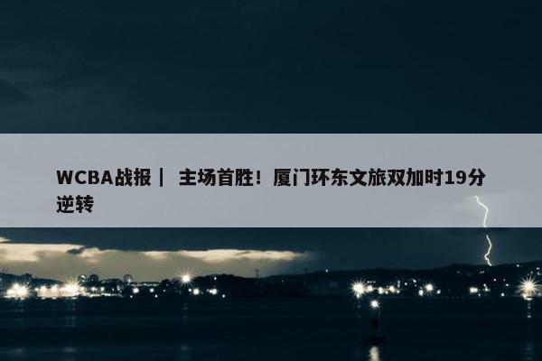 WCBA战报｜ 主场首胜！厦门环东文旅双加时19分逆转