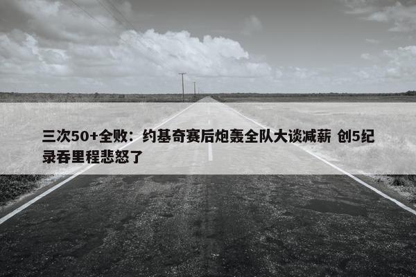 三次50+全败：约基奇赛后炮轰全队大谈减薪 创5纪录吞里程悲怒了