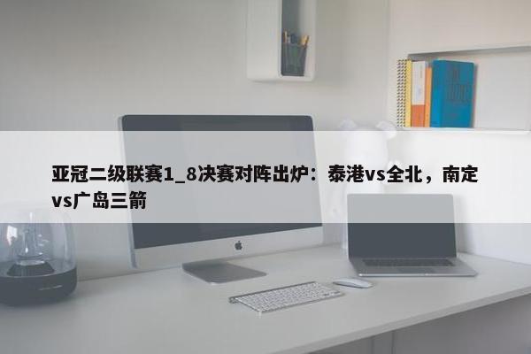 亚冠二级联赛1_8决赛对阵出炉：泰港vs全北，南定vs广岛三箭