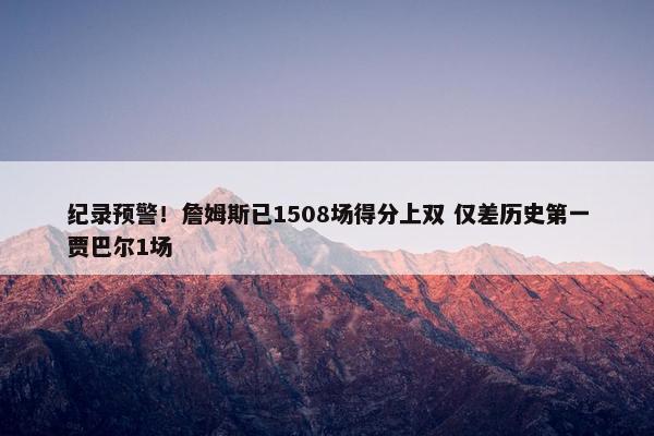 纪录预警！詹姆斯已1508场得分上双 仅差历史第一贾巴尔1场