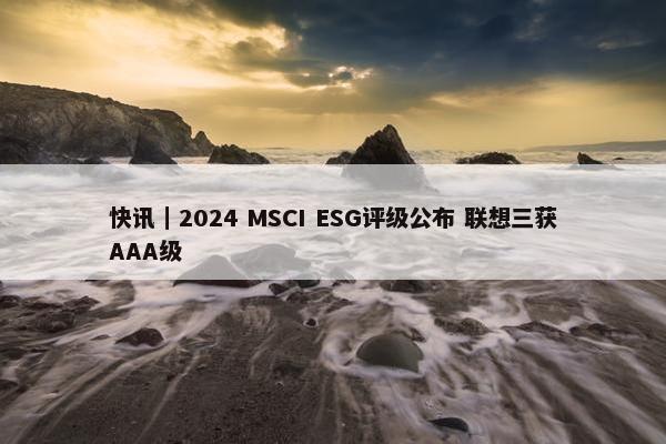 快讯｜2024 MSCI ESG评级公布 联想三获AAA级