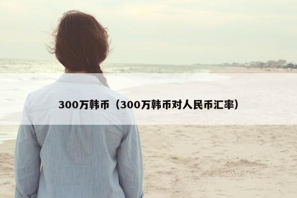 300万韩币（300万韩币对人民币汇率）