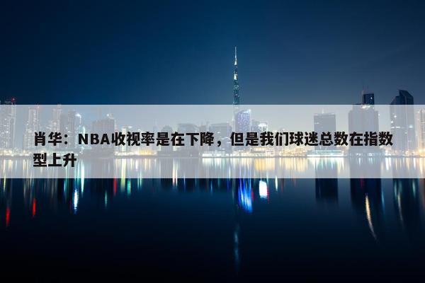 肖华：NBA收视率是在下降，但是我们球迷总数在指数型上升