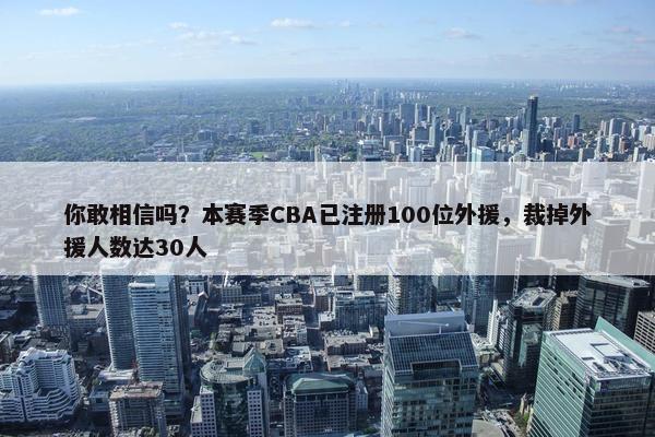 你敢相信吗？本赛季CBA已注册100位外援，裁掉外援人数达30人