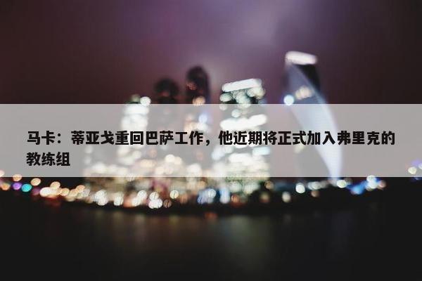 马卡：蒂亚戈重回巴萨工作，他近期将正式加入弗里克的教练组