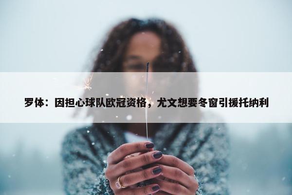 罗体：因担心球队欧冠资格，尤文想要冬窗引援托纳利