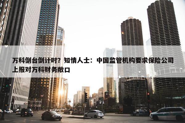 万科倒台倒计时？知情人士：中国监管机构要求保险公司上报对万科财务敞口