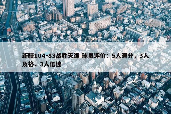 新疆104-83战胜天津 球员评价：5人满分，3人及格，3人低迷