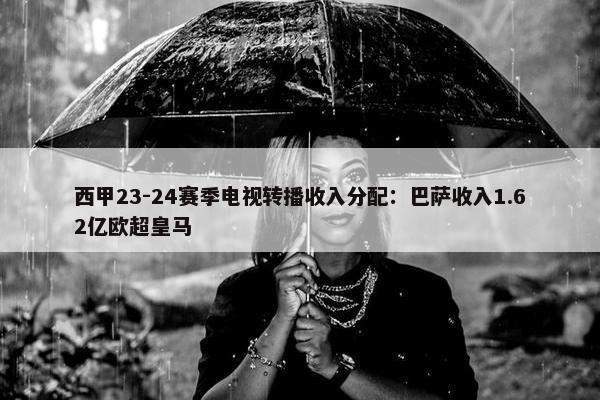 西甲23-24赛季电视转播收入分配：巴萨收入1.62亿欧超皇马