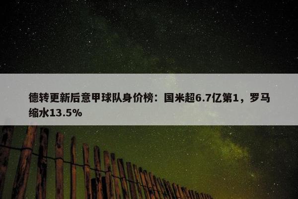 德转更新后意甲球队身价榜：国米超6.7亿第1，罗马缩水13.5%