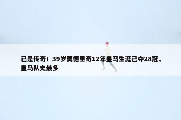 已是传奇！39岁莫德里奇12年皇马生涯已夺28冠，皇马队史最多