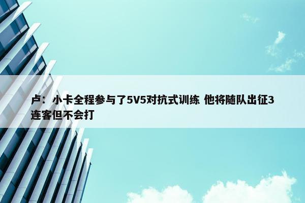 卢：小卡全程参与了5V5对抗式训练 他将随队出征3连客但不会打