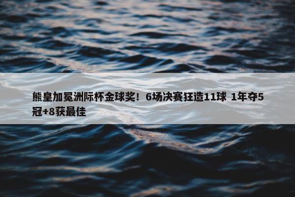 熊皇加冕洲际杯金球奖！6场决赛狂造11球 1年夺5冠+8获最佳