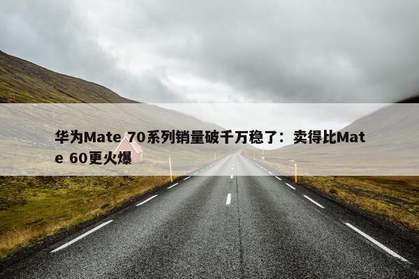 华为Mate 70系列销量破千万稳了：卖得比Mate 60更火爆