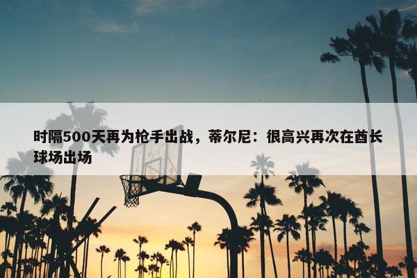 时隔500天再为枪手出战，蒂尔尼：很高兴再次在酋长球场出场