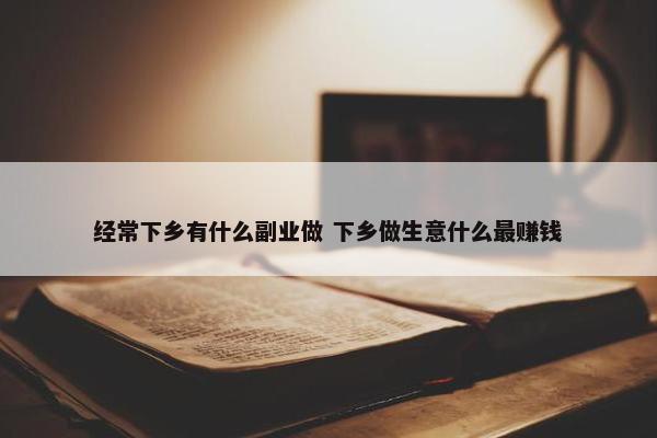 经常下乡有什么副业做 下乡做生意什么最赚钱