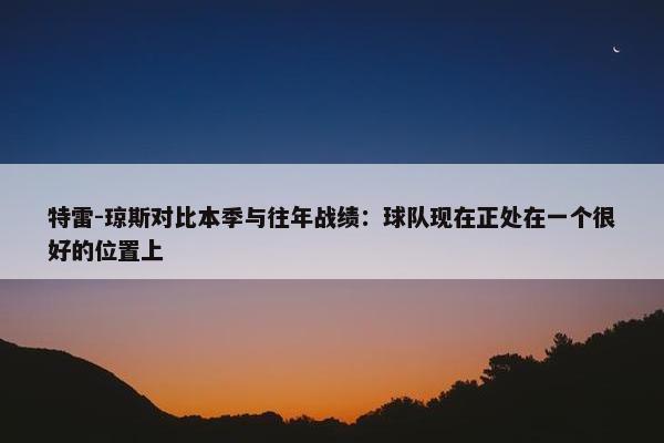 特雷-琼斯对比本季与往年战绩：球队现在正处在一个很好的位置上