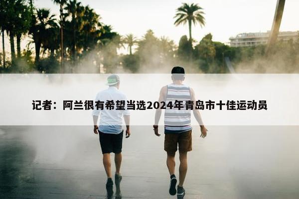 记者：阿兰很有希望当选2024年青岛市十佳运动员