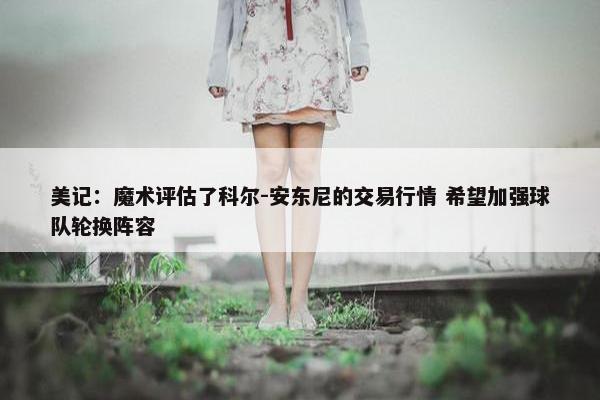 美记：魔术评估了科尔-安东尼的交易行情 希望加强球队轮换阵容