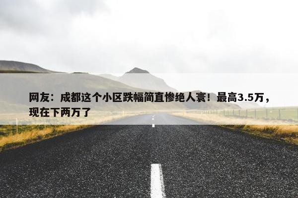 网友：成都这个小区跌幅简直惨绝人寰！最高3.5万，现在下两万了