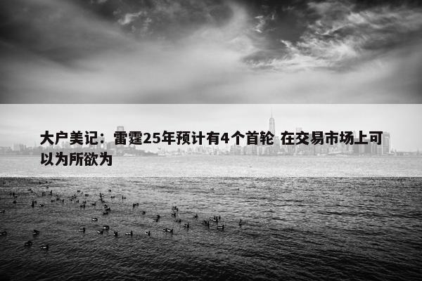 大户美记：雷霆25年预计有4个首轮 在交易市场上可以为所欲为