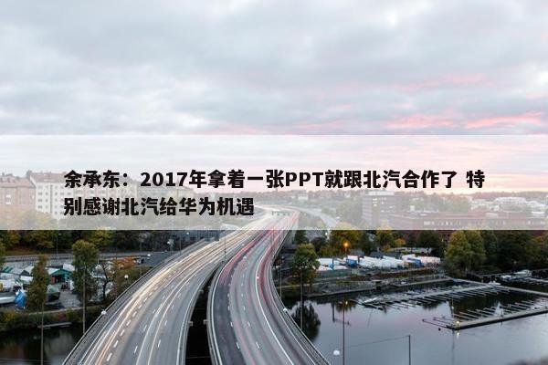 余承东：2017年拿着一张PPT就跟北汽合作了 特别感谢北汽给华为机遇