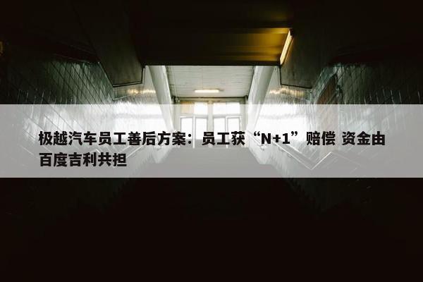 极越汽车员工善后方案：员工获“N+1”赔偿 资金由百度吉利共担