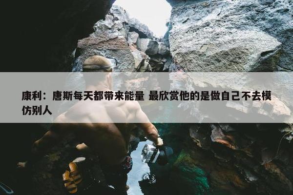 康利：唐斯每天都带来能量 最欣赏他的是做自己不去模仿别人