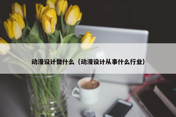 动漫设计做什么（动漫设计从事什么行业）