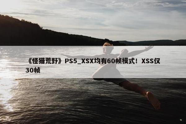 《怪猎荒野》PS5_XSX均有60帧模式！XSS仅30帧