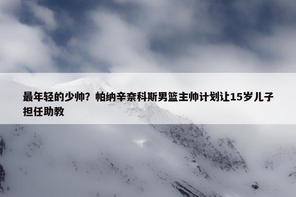 最年轻的少帅？帕纳辛奈科斯男篮主帅计划让15岁儿子担任助教