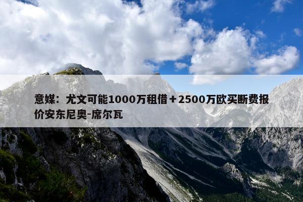 意媒：尤文可能1000万租借＋2500万欧买断费报价安东尼奥-席尔瓦