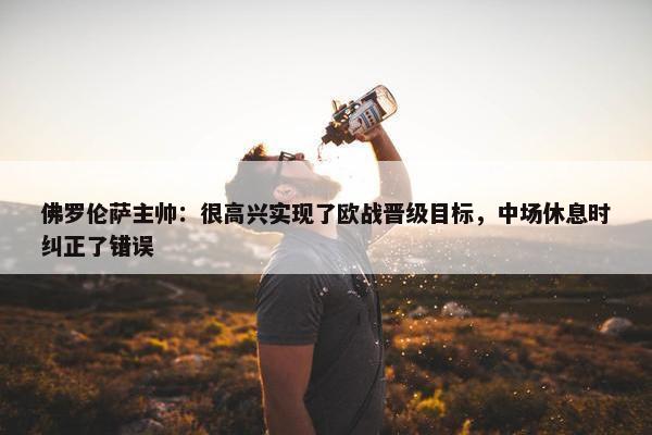 佛罗伦萨主帅：很高兴实现了欧战晋级目标，中场休息时纠正了错误