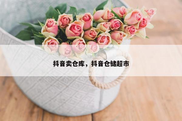 抖音卖仓库，抖音仓储超市