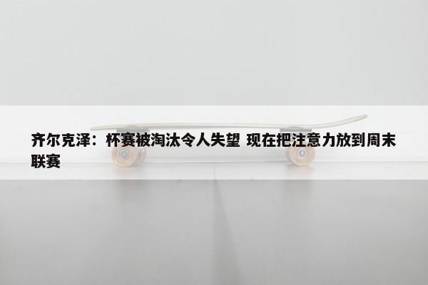 齐尔克泽：杯赛被淘汰令人失望 现在把注意力放到周末联赛