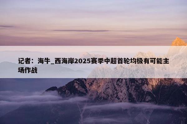 记者：海牛_西海岸2025赛季中超首轮均极有可能主场作战