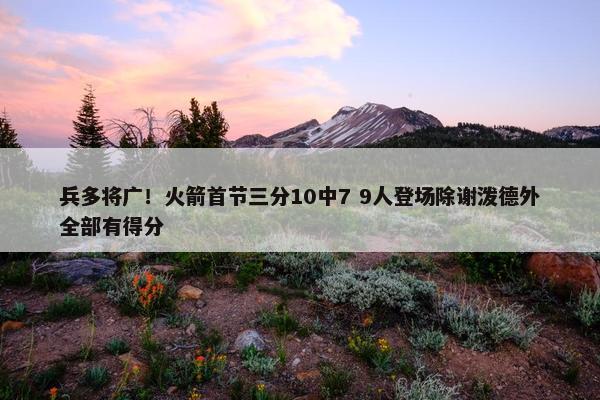 兵多将广！火箭首节三分10中7 9人登场除谢泼德外全部有得分