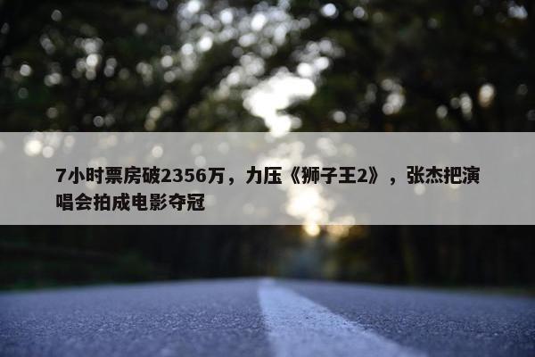 7小时票房破2356万，力压《狮子王2》，张杰把演唱会拍成电影夺冠