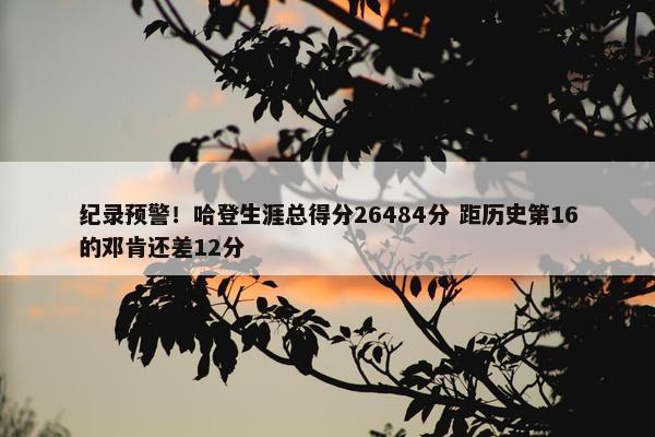 纪录预警！哈登生涯总得分26484分 距历史第16的邓肯还差12分