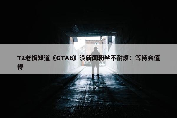 T2老板知道《GTA6》没新闻粉丝不耐烦：等待会值得