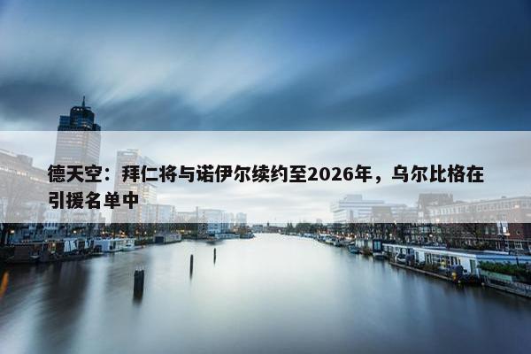 德天空：拜仁将与诺伊尔续约至2026年，乌尔比格在引援名单中